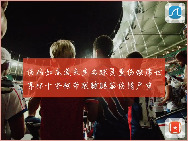 伤病如虎袭来多名球员重伤缺席世界杯十字韧带跟腱腿筋伤情严重