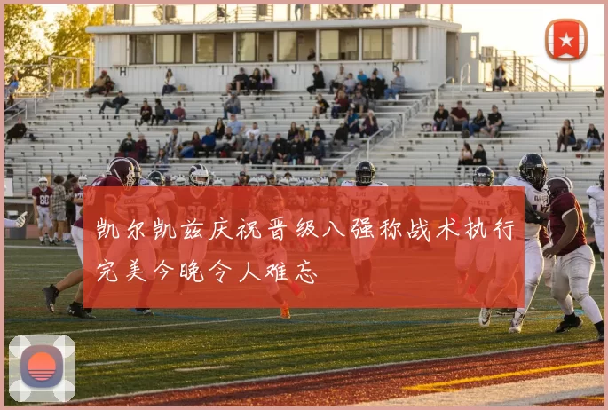 凯尔凯兹庆祝晋级八强称战术执行完美今晚令人难忘