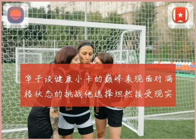 华子谈健康小卡的巅峰表现面对满格状态的挑战他选择坦然接受现实