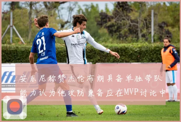 安东尼称赞杰伦布朗具备单独带队能力认为他攻防兼备应在MVP讨论中占有一席之地