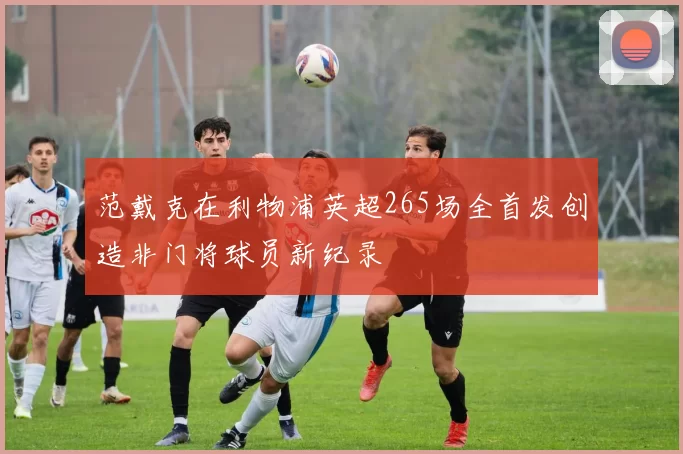 范戴克在利物浦英超265场全首发创造非门将球员新纪录