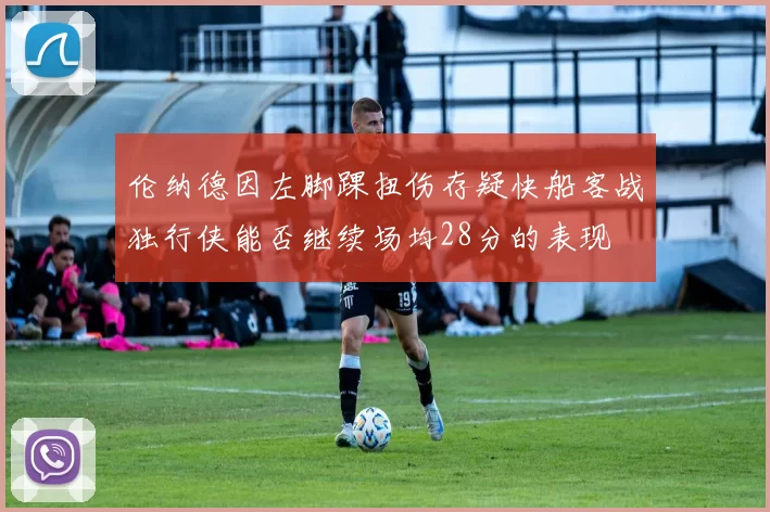 伦纳德因左脚踝扭伤存疑快船客战独行侠能否继续场均28分的表现