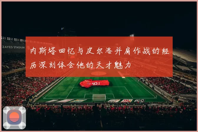内斯塔回忆与皮尔洛并肩作战的经历深刻体会他的天才魅力