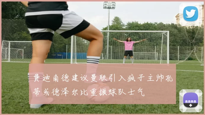 费迪南德建议曼联引入疯子主帅孔蒂或德泽尔比重振球队士气