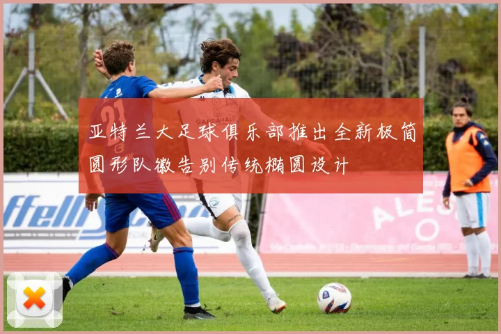 亚特兰大足球俱乐部推出全新极简圆形队徽告别传统椭圆设计