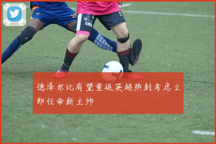 德泽尔比有望重返英超热刺考虑立即任命新主帅