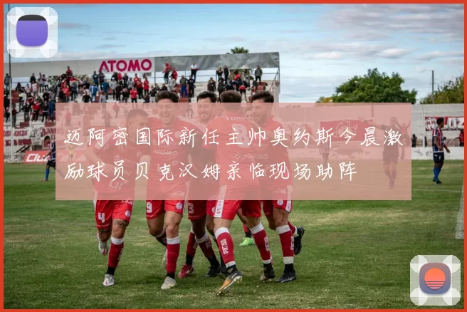 迈阿密国际新任主帅奥约斯今晨激励球员贝克汉姆亲临现场助阵