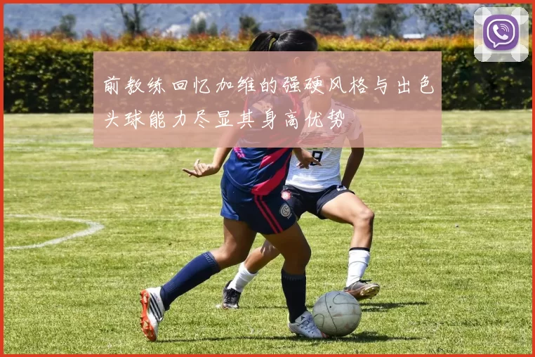 前教练回忆加维的强硬风格与出色头球能力尽显其身高优势