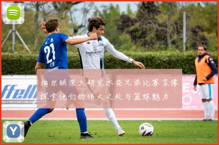 梅尔顿深入研究水花兄弟比赛录像探索他们的伟大之处与篮球魅力