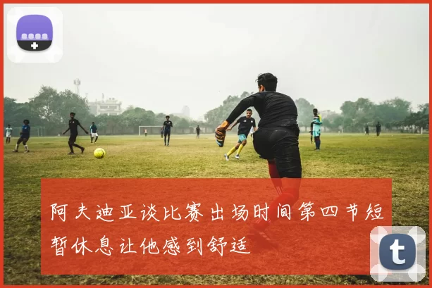 阿夫迪亚谈比赛出场时间第四节短暂休息让他感到舒适