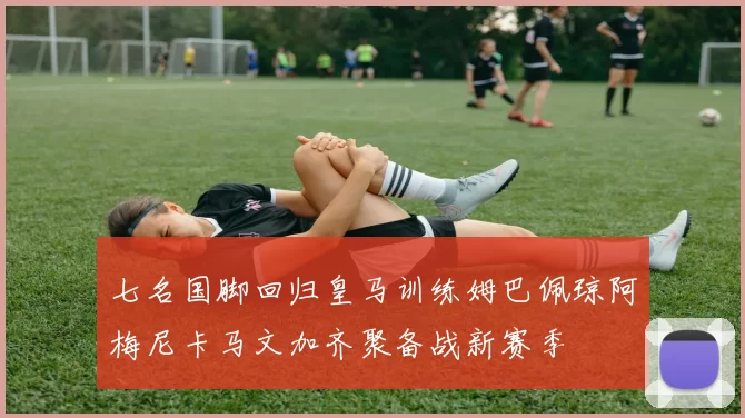 七名国脚回归皇马训练姆巴佩琼阿梅尼卡马文加齐聚备战新赛季