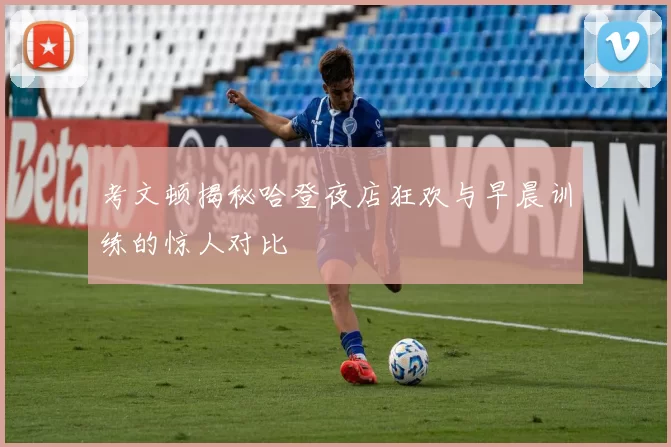 考文顿揭秘哈登夜店狂欢与早晨训练的惊人对比